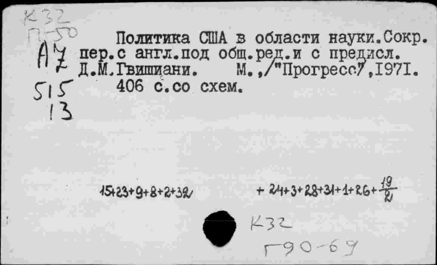 ﻿А Политика США в области науки.Сокр
4 Ч пер.с англ.под общ.рек.и с предисл.
'' А Д.И.Гвишиани. М. ./"Прогресс/,1971.
г» Г 406 с. со схем.

43'^
р-9 О -6 у